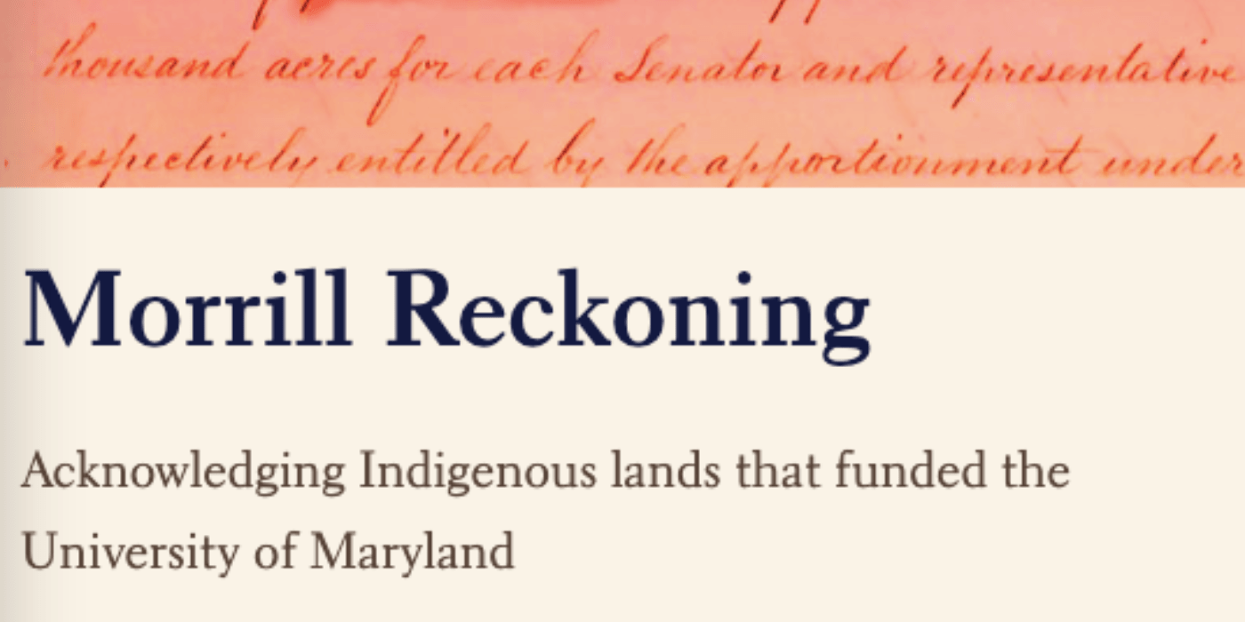 Text Morrill Reckoning: Acknowledging Indigenous lands that funded the University of Maryland.